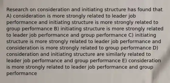 Research on consideration and initiating structure has found that A) consideration is more strongly related to leader job performance and initiating structure is more strongly related to group performance B) initiating structure is more strongly related to leader job performance and group performance C) initiating structure is more strongly related to leader job performance and consideration is more strongly related to group performance D) consideration and initiating structure are similarly related to leader job performance and group performance E) consideration is more strongly related to leader job performance and group performance