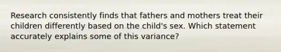 ​Research consistently finds that fathers and mothers treat their children differently based on the child's sex. Which statement accurately explains some of this variance?