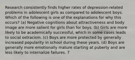 Research consistently finds higher rates of depression-related problems in adolescent girls as compared to adolescent boys. Which of the following is one of the explanations for why this occurs? (a) Negative cognitions about attractiveness and body image are more salient for girls than for boys. (b) Girls are more likely to be academically successful, which in some cases leads to social ostracism. (c) Boys are more protected by generally increased popularity in school during these years. (d) Boys are generally more emotionally mature starting at puberty and are less likely to internalize failures. 7