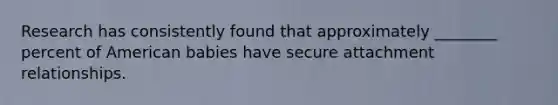Research has consistently found that approximately ________ percent of American babies have secure attachment relationships.