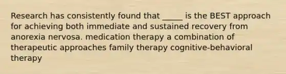 Research has consistently found that _____ is the BEST approach for achieving both immediate and sustained recovery from anorexia nervosa. medication therapy a combination of therapeutic approaches family therapy cognitive-behavioral therapy