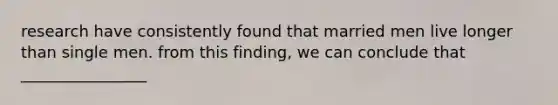 research have consistently found that married men live longer than single men. from this finding, we can conclude that ________________