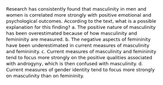 Research has consistently found that masculinity in men and women is correlated more strongly with positive emotional and psychological outcomes. According to the text, what is a possible explanation for this finding? a. The positive nature of masculinity has been overestimated because of how masculinity and femininity are measured. b. The negative aspects of femininity have been underestimated in current measures of masculinity and femininity. c. Current measures of masculinity and femininity tend to focus more strongly on the positive qualities associated with androgyny, which is then confused with masculinity. d. Current measures of gender identity tend to focus more strongly on masculinity than on femininity.