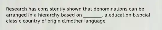 Research has consistently shown that denominations can be arranged in a hierarchy based on ________. a.education b.social class c.country of origin d.mother language