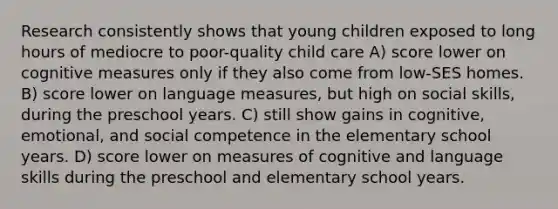 Research consistently shows that young children exposed to long hours of mediocre to poor-quality child care A) score lower on cognitive measures only if they also come from low-SES homes. B) score lower on language measures, but high on social skills, during the preschool years. C) still show gains in cognitive, emotional, and social competence in the elementary school years. D) score lower on measures of cognitive and language skills during the preschool and elementary school years.