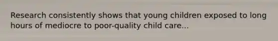 Research consistently shows that young children exposed to long hours of mediocre to poor-quality child care...