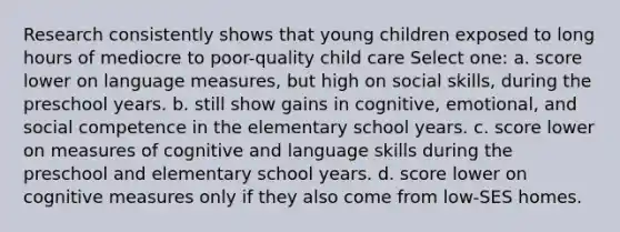 Research consistently shows that young children exposed to long hours of mediocre to poor-quality child care Select one: a. score lower on language measures, but high on social skills, during the preschool years. b. still show gains in cognitive, emotional, and social competence in the elementary school years. c. score lower on measures of cognitive and language skills during the preschool and elementary school years. d. score lower on cognitive measures only if they also come from low-SES homes.