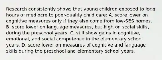 Research consistently shows that young children exposed to long hours of mediocre to poor-quality child care: A. score lower on cognitive measures only if they also come from low-SES homes. B. score lower on language measures, but high on social skills, during the preschool years. C. still show gains in cognitive, emotional, and social competence in the elementary school years. D. score lower on measures of cognitive and language skills during the preschool and elementary school years.