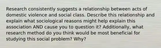 Research consistently suggests a relationship between acts of domestic violence and social class. Describe this relationship and explain what sociological reasons might help explain this association AND cause you to question it? Additionally, what research method do you think would be most beneficial for studying this social problem? Why?