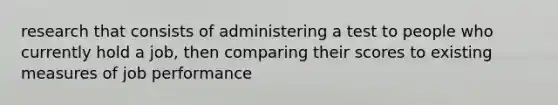 research that consists of administering a test to people who currently hold a job, then comparing their scores to existing measures of job performance