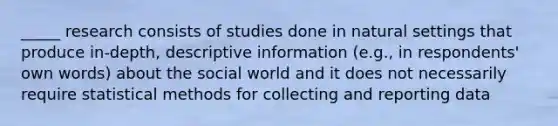 _____ research consists of studies done in natural settings that produce in-depth, descriptive information (e.g., in respondents' own words) about the social world and it does not necessarily require statistical methods for collecting and reporting data