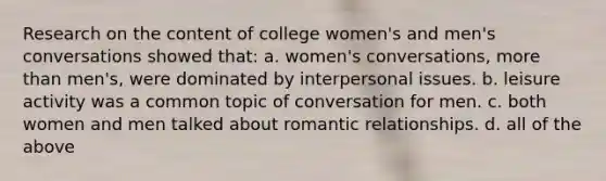 Research on the content of college women's and men's conversations showed that: a. women's conversations, more than men's, were dominated by interpersonal issues. b. leisure activity was a common topic of conversation for men. c. both women and men talked about romantic relationships. d. all of the above