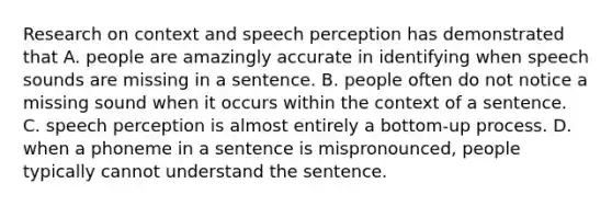 Research on context and speech perception has demonstrated that A. people are amazingly accurate in identifying when speech sounds are missing in a sentence. B. people often do not notice a missing sound when it occurs within the context of a sentence. C. speech perception is almost entirely a bottom-up process. D. when a phoneme in a sentence is mispronounced, people typically cannot understand the sentence.