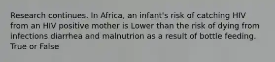 Research continues. In Africa, an infant's risk of catching HIV from an HIV positive mother is Lower than the risk of dying from infections diarrhea and malnutrion as a result of bottle feeding. True or False