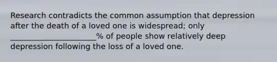 Research contradicts the common assumption that depression after the death of a loved one is widespread; only ______________________% of people show relatively deep depression following the loss of a loved one.