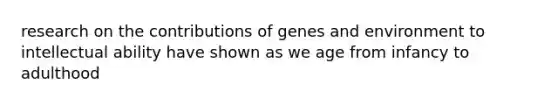 research on the contributions of genes and environment to intellectual ability have shown as we age from infancy to adulthood