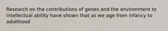 Research on the contributions of genes and the environment to intellectual ability have shown that as we age from infancy to adulthood