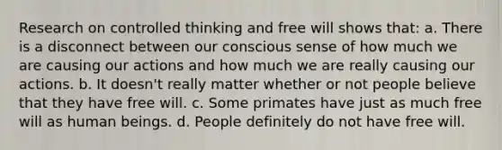 Research on controlled thinking and free will shows that: a. There is a disconnect between our conscious sense of how much we are causing our actions and how much we are really causing our actions. b. It doesn't really matter whether or not people believe that they have free will. c. Some primates have just as much free will as human beings. d. People definitely do not have free will.