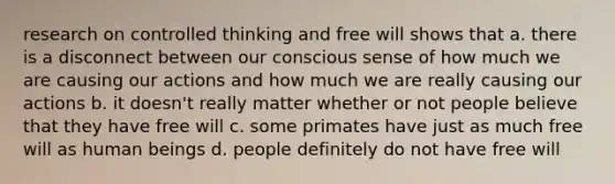 research on controlled thinking and free will shows that a. there is a disconnect between our conscious sense of how much we are causing our actions and how much we are really causing our actions b. it doesn't really matter whether or not people believe that they have free will c. some primates have just as much free will as human beings d. people definitely do not have free will