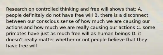 Research on controlled thinking and free will shows that: A. people definitely do not have free will B. there is a disconnect between our conscious sense of how much we are causing our actions and how much we are really causing our actions C. some primates have just as much free will as human beings D. it doesn't really matter whether or not people believe that they have free will