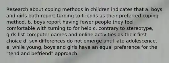 Research about coping methods in children indicates that a. ​boys and girls both report turning to friends as their preferred coping method. b. ​boys report having fewer people they feel comfortable with turning to for help c. ​contrary to stereotype, girls list computer games and online activities as their first choice d. ​sex differences do not emerge until late adolescence. e. ​while young, boys and girls have an equal preference for the "tend and befriend" approach.