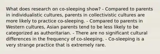 What does research on co-sleeping show? - Compared to parents in individualistic cultures, parents in collectivistic cultures are more likely to practice co-sleeping. - Compared to parents in Western cultures, Asian parents tend to be less likely to be categorized as authoritarian. - There are no significant cultural differences in the frequency of co-sleeping. - Co-sleeping is a very strange practice that is extremely rare.