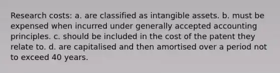 Research costs: a. are classified as intangible assets. b. must be expensed when incurred under generally accepted accounting principles. c. should be included in the cost of the patent they relate to. d. are capitalised and then amortised over a period not to exceed 40 years.