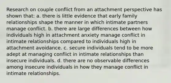 Research on couple conflict from an attachment perspective has shown that: a. there is little evidence that early family relationships shape the manner in which intimate partners manage conflict. b. there are large differences between how individuals high in attachment anxiety manage conflict in intimate relationships compared to individuals high in attachment avoidance. c. secure individuals tend to be more adept at managing conflict in intimate relationships than insecure individuals. d. there are no observable differences among insecure individuals in how they manage conflict in intimate relationships.