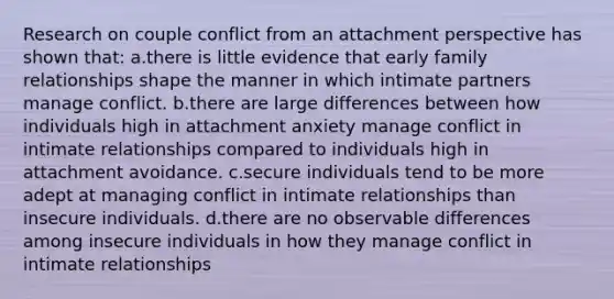 Research on couple conflict from an attachment perspective has shown that: a.there is little evidence that early family relationships shape the manner in which intimate partners manage conflict. b.there are large differences between how individuals high in attachment anxiety manage conflict in intimate relationships compared to individuals high in attachment avoidance. c.secure individuals tend to be more adept at managing conflict in intimate relationships than insecure individuals. d.there are no observable differences among insecure individuals in how they manage conflict in intimate relationships