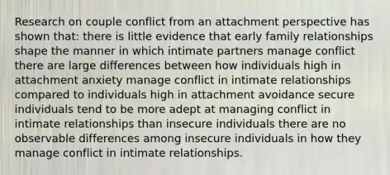 Research on couple conflict from an attachment perspective has shown that: there is little evidence that early family relationships shape the manner in which intimate partners manage conflict there are large differences between how individuals high in attachment anxiety manage conflict in intimate relationships compared to individuals high in attachment avoidance secure individuals tend to be more adept at managing conflict in intimate relationships than insecure individuals there are no observable differences among insecure individuals in how they manage conflict in intimate relationships.