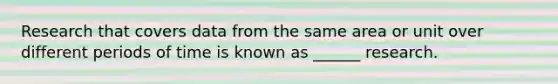 Research that covers data from the same area or unit over different periods of time is known as ______ research.