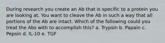 During research you create an Ab that is specific to a protein you are looking at. You want to cleave the Ab in such a way that all portions of the Ab are intact. Which of the following could you treat the Abs with to accomplish this? a. Trypsin b. Papain c. Pepsin d. IL-10 e. TGF