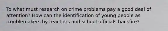 To what must research on crime problems pay a good deal of attention? How can the identification of young people as troublemakers by teachers and school officials backfire?