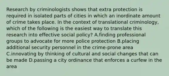 Research by criminologists shows that extra protection is required in isolated parts of cities in which an inordinate amount of crime takes place. In the context of translational​ criminology, which of the following is the easiest way to translate this research into effective social​ policy? A.finding professional groups to advocate for more police protection B.placing additional security personnel in the​ crime-prone area C.innovating by thinking of cultural and <a href='https://www.questionai.com/knowledge/kdQZG97efQ-social-change' class='anchor-knowledge'>social change</a>s that can be made D.passing a city ordinance that enforces a curfew in the area