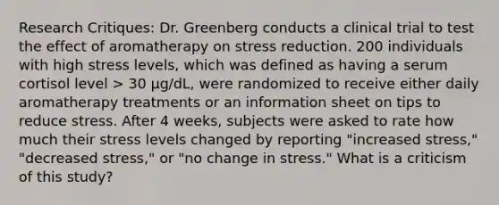 Research Critiques: Dr. Greenberg conducts a clinical trial to test the effect of aromatherapy on stress reduction. 200 individuals with high stress levels, which was defined as having a serum cortisol level > 30 μg/dL, were randomized to receive either daily aromatherapy treatments or an information sheet on tips to reduce stress. After 4 weeks, subjects were asked to rate how much their stress levels changed by reporting "increased stress," "decreased stress," or "no change in stress." What is a criticism of this study?