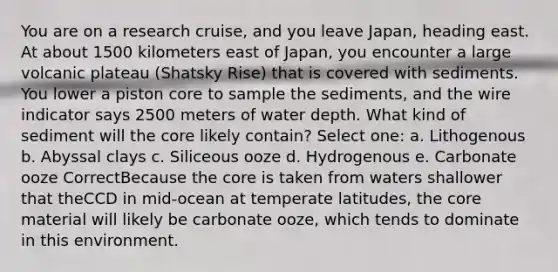 You are on a research cruise, and you leave Japan, heading east. At about 1500 kilometers east of Japan, you encounter a large volcanic plateau (Shatsky Rise) that is covered with sediments. You lower a piston core to sample the sediments, and the wire indicator says 2500 meters of water depth. What kind of sediment will the core likely contain? Select one: a. Lithogenous b. Abyssal clays c. Siliceous ooze d. Hydrogenous e. Carbonate ooze CorrectBecause the core is taken from waters shallower that theCCD in mid-ocean at temperate latitudes, the core material will likely be carbonate ooze, which tends to dominate in this environment.