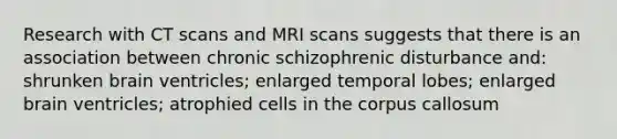 Research with CT scans and MRI scans suggests that there is an association between chronic schizophrenic disturbance and: shrunken brain ventricles; enlarged temporal lobes; enlarged brain ventricles; atrophied cells in the corpus callosum