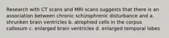 Research with CT scans and MRI scans suggests that there is an association between chronic schizophrenic disturbance and a. shrunken brain ventricles b. atrophied cells in the corpus callosum c. enlarged brain ventricles d. enlarged temporal lobes