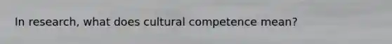 In research, what does cultural competence mean?