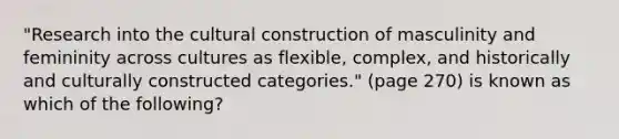 "Research into the cultural construction of masculinity and femininity across cultures as flexible, complex, and historically and culturally constructed categories." (page 270) is known as which of the following?