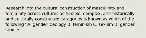 Research into the cultural construction of masculinity and femininity across cultures as flexible, complex, and historically and culturally constructed categories is known as which of the following? A. gender ideology B. feminism C. sexism D. gender studies