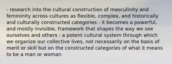 - research into the cultural construction of masculinity and femininity across cultures as flexible, complex, and historically and culturally constructed categories - it becomes a powerful, and mostly invisible, framework that shapes the way we see ourselves and others - a potent cultural system through which we organize our collective lives, not necessarily on the basis of merit or skill but on the constructed categories of what it means to be a man or woman