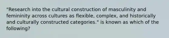 "Research into the cultural construction of masculinity and femininity across cultures as flexible, complex, and historically and culturally constructed categories." is known as which of the following?