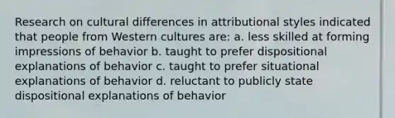 Research on cultural differences in attributional styles indicated that people from Western cultures are: a. less skilled at forming impressions of behavior b. taught to prefer dispositional explanations of behavior c. taught to prefer situational explanations of behavior d. reluctant to publicly state dispositional explanations of behavior