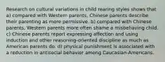 Research on cultural variations in child rearing styles shows that a) compared with Western parents, Chinese parents describe their parenting as more permissive. b) compared with Chinese parents, Western parents more often shame a misbehaving child. c) Chinese parents report expressing affection and using induction and other reasoning-oriented discipline as much as American parents do. d) physical punishment is associated with a reduction in antisocial behavior among Caucasian-Americans.