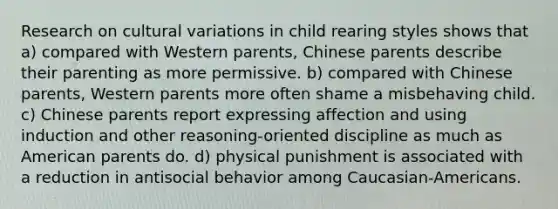 Research on cultural variations in child rearing styles shows that a) compared with Western parents, Chinese parents describe their parenting as more permissive. b) compared with Chinese parents, Western parents more often shame a misbehaving child. c) Chinese parents report expressing affection and using induction and other reasoning-oriented discipline as much as American parents do. d) physical punishment is associated with a reduction in antisocial behavior among Caucasian-Americans.