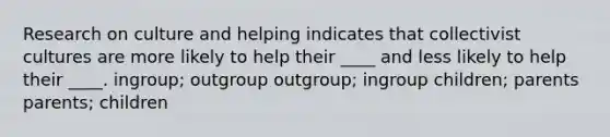 Research on culture and helping indicates that collectivist cultures are more likely to help their ____ and less likely to help their ____. ingroup; outgroup outgroup; ingroup children; parents parents; children