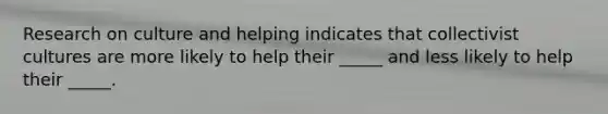 Research on culture and helping indicates that collectivist cultures are more likely to help their _____ and less likely to help their _____.