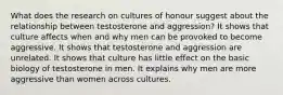 What does the research on cultures of honour suggest about the relationship between testosterone and aggression? It shows that culture affects when and why men can be provoked to become aggressive. It shows that testosterone and aggression are unrelated. It shows that culture has little effect on the basic biology of testosterone in men. It explains why men are more aggressive than women across cultures.