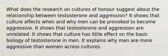 What does the research on cultures of honour suggest about the relationship between testosterone and aggression? It shows that culture affects when and why men can be provoked to become aggressive. It shows that testosterone and aggression are unrelated. It shows that culture has little effect on the basic biology of testosterone in men. It explains why men are more aggressive than women across cultures.